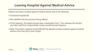 Leaving Hospital Against Medical Advice
Patient may leave hospital against medical advice due to the following:
Increased hospital bill
Not satisfied with the services being offered
If this happens, the patient should sign a declaration form. This releases the doctors
and other staff from responsibility incase something bad happens
Note: Psychiatric patients should NEVER be allowed to leave hospital against medical
advise since they don’t have insight.
3/8/2024
 
