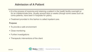 Admission of A Patient
It is the process of receiving and retaining a patient in the health facility overnight or
for an indeterminate time, usually several days or weeks (though some cases such as
coma patients, have been in hospitals for years).
Treatment provided in this fashion is called inpatient care.
Purpose
 To provide a safe environment
 Close monitoring
 Further investigations
 Therapeutic interventions of the client
3/8/2024
 