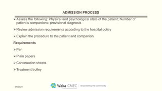 ADMISSION PROCESS
Assess the following: Physical and psychological state of the patient; Number of
patient’s companions; provisional diagnosis
Review admission requirements according to the hospital policy
Explain the procedure to the patient and companion
Requirements
Pen
Plain papers
Continuation sheets
Treatment trolley
3/8/2024
 