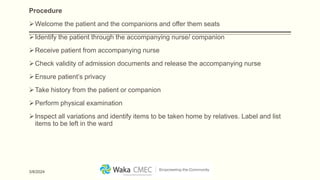 Procedure
Welcome the patient and the companions and offer them seats
Identify the patient through the accompanying nurse/ companion
Receive patient from accompanying nurse
Check validity of admission documents and release the accompanying nurse
Ensure patient’s privacy
Take history from the patient or companion
Perform physical examination
Inspect all variations and identify items to be taken home by relatives. Label and list
items to be left in the ward
3/8/2024
 