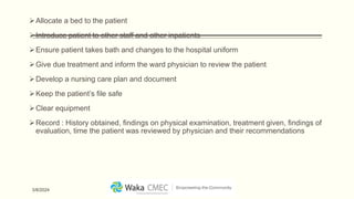 Allocate a bed to the patient
Introduce patient to other staff and other inpatients
Ensure patient takes bath and changes to the hospital uniform
Give due treatment and inform the ward physician to review the patient
Develop a nursing care plan and document
Keep the patient’s file safe
Clear equipment
Record : History obtained, findings on physical examination, treatment given, findings of
evaluation, time the patient was reviewed by physician and their recommendations
3/8/2024
 