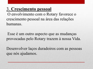 3. Crescimento pessoal 
O envolvimento com o Rotary favorece o 
crescimento pessoal na área das relações 
humanas. 
Esse é um outro aspecto que as mudanças 
provocadas pelo Rotary trazem à nossa Vida. 
Desenvolver laços duradoiros com as pessoas 
que nós ajudamos. 
 