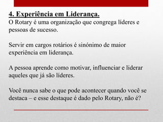 4. Experiência em Liderança. 
O Rotary é uma organização que congrega líderes e 
pessoas de sucesso. 
Servir em cargos rotários é sinónimo de maior 
experiência em liderança. 
A pessoa aprende como motivar, influenciar e liderar 
aqueles que já são líderes. 
Você nunca sabe o que pode acontecer quando você se 
destaca – e esse destaque é dado pelo Rotary, não é? 
 