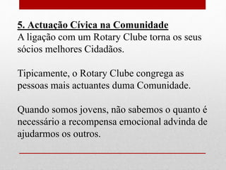 5. Actuação Cívica na Comunidade 
A ligação com um Rotary Clube torna os seus 
sócios melhores Cidadãos. 
Tipicamente, o Rotary Clube congrega as 
pessoas mais actuantes duma Comunidade. 
Quando somos jovens, não sabemos o quanto é 
necessário a recompensa emocional advinda de 
ajudarmos os outros. 
 