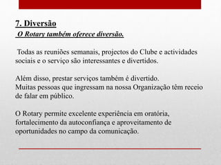 7. Diversão 
O Rotary também oferece diversão. 
Todas as reuniões semanais, projectos do Clube e actividades 
sociais e o serviço são interessantes e divertidos. 
Além disso, prestar serviços também é divertido. 
Muitas pessoas que ingressam na nossa Organização têm receio 
de falar em público. 
O Rotary permite excelente experiência em oratória, 
fortalecimento da autoconfiança e aproveitamento de 
oportunidades no campo da comunicação. 
 