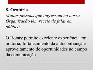 8. Oratória 
Muitas pessoas que ingressam na nossa 
Organização têm receio de falar em 
público. 
O Rotary permite excelente experiência em 
oratória, fortalecimento da autoconfiança e 
aproveitamento de oportunidades no campo 
da comunicação. 
 