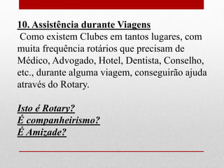 10. Assistência durante Viagens 
Como existem Clubes em tantos lugares, com 
muita frequência rotários que precisam de 
Médico, Advogado, Hotel, Dentista, Conselho, 
etc., durante alguma viagem, conseguirão ajuda 
através do Rotary. 
Isto é Rotary? 
É companheirismo? 
É Amizade? 
 