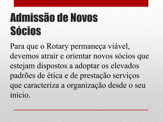 Admissão de Novos 
Sócios 
Para que o Rotary permaneça viável, 
devemos atrair e orientar novos sócios que 
estejam dispostos a adoptar os elevados 
padrões de ética e de prestação serviços 
que caracteriza a organização desde o seu 
início. 
 