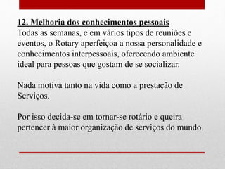 12. Melhoria dos conhecimentos pessoais 
Todas as semanas, e em vários tipos de reuniões e 
eventos, o Rotary aperfeiçoa a nossa personalidade e 
conhecimentos interpessoais, oferecendo ambiente 
ideal para pessoas que gostam de se socializar. 
Nada motiva tanto na vida como a prestação de 
Serviços. 
Por isso decida-se em tornar-se rotário e queira 
pertencer à maior organização de serviços do mundo. 
 