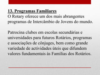 13. Programas Familiares 
O Rotary oferece um dos mais abrangentes 
programas de Intercâmbio de Jovens do mundo. 
Patrocina clubes em escolas secundárias e 
universidades para futuros Rotários, programas 
e associações de cônjuges, bem como grande 
variedade de actividades úteis que difundem 
valores fundamentais às Famílias dos Rotários. 
 