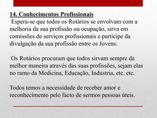 14. Conhecimentos Profissionais 
Espera-se que todos os Rotários se envolvam com a 
melhoria da sua profissão ou ocupação, sirva em 
comissões de serviços profissionais e participe da 
divulgação da sua profissão entre os Jovens. 
Os Rotários procuram que todos sirvam sempre da 
melhor maneira através das suas profissões, sejam elas 
no ramo da Medicina, Educação, Industria, etc. etc. 
Todos temos a necessidade de receber amor e 
reconhecimento pelo facto de sermos pessoas úteis. 
 