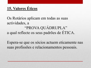 15. Valores Éticos 
Os Rotários aplicam em todas as suas 
actividades, a 
“PROVA QUÁDRUPLA” 
a qual reflecte os seus padrões de ÉTICA. 
Espera-se que os sócios actuem eticamente nas 
suas profissões e relacionamentos pessoais. 
 