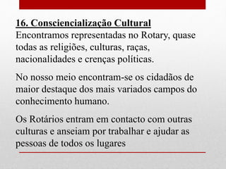 16. Consciencialização Cultural 
Encontramos representadas no Rotary, quase 
todas as religiões, culturas, raças, 
nacionalidades e crenças políticas. 
No nosso meio encontram-se os cidadãos de 
maior destaque dos mais variados campos do 
conhecimento humano. 
Os Rotários entram em contacto com outras 
culturas e anseiam por trabalhar e ajudar as 
pessoas de todos os lugares 
 