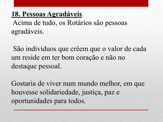 18. Pessoas Agradáveis 
Acima de tudo, os Rotários são pessoas 
agradáveis. 
São indivíduos que crêem que o valor de cada 
um reside em ter bom coração e não no 
destaque pessoal. 
Gostaria de viver num mundo melhor, em que 
houvesse solidariedade, justiça, paz e 
oportunidades para todos. 
 