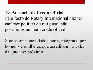 19. Ausência de Credo Oficial 
Pelo facto do Rotary International não ter 
carácter político ou religioso, não 
possuímos nenhum credo oficial. 
Somos uma sociedade aberta, integrada por 
homens e mulheres que acreditam no valor 
da ajuda ao próximo. 
 