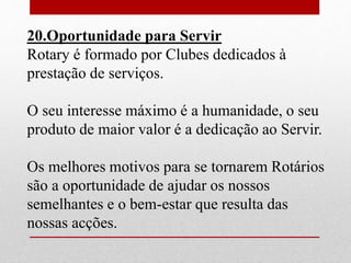 20.Oportunidade para Servir 
Rotary é formado por Clubes dedicados à 
prestação de serviços. 
O seu interesse máximo é a humanidade, o seu 
produto de maior valor é a dedicação ao Servir. 
Os melhores motivos para se tornarem Rotários 
são a oportunidade de ajudar os nossos 
semelhantes e o bem-estar que resulta das 
nossas acções. 
 