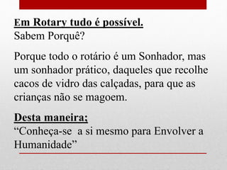 Em Rotary tudo é possível. 
Sabem Porquê? 
Porque todo o rotário é um Sonhador, mas 
um sonhador prático, daqueles que recolhe 
cacos de vidro das calçadas, para que as 
crianças não se magoem. 
Desta maneira; 
“Conheça-se a si mesmo para Envolver a 
Humanidade” 
 