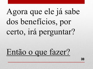 Agora que ele já sabe 
dos benefícios, por 
certo, irá perguntar? 
Então o que fazer? 
30 
 