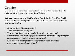 Convite 
O aspecto mais importante desta etapa é a visita de uma Comissão do 
clube ao Sócio Potencial e respectivo Cônjuge. 
Antes de programar a Visita Convite, a Comissão de Classificações já 
realizou a Análise das Qualificações do candidato e que deve incluir as 
seguintes questões: 
• O seu carácter é inquestionável? 
• A sua reputação é exemplar? 
• Tem inclinação para a prestação de serviços voluntários? 
• Poderá arcar com as obrigações financeiras para com a organização e 
comparecer às reuniões semanais do clube? 
• Está disposto a comprometer-se e participar dos projectos, 
programas e comissões do clube? 
 