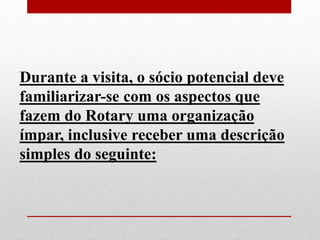 Durante a visita, o sócio potencial deve 
familiarizar-se com os aspectos que 
fazem do Rotary uma organização 
ímpar, inclusive receber uma descrição 
simples do seguinte: 
 