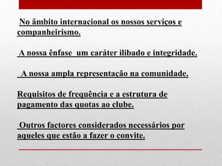 No âmbito internacional os nossos serviços e 
companheirismo. 
A nossa ênfase um caráter ilibado e integridade. 
A nossa ampla representação na comunidade. 
Requisitos de frequência e a estrutura de 
pagamento das quotas ao clube. 
Outros factores considerados necessários por 
aqueles que estão a fazer o convite. 
 