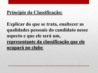 Princípio da Classificação: 
Explicar do que se trata, enaltecer as 
qualidades pessoais do candidato nesse 
aspecto e que ele será um, 
representante da classificação que ele 
ocupará no clube. 
 