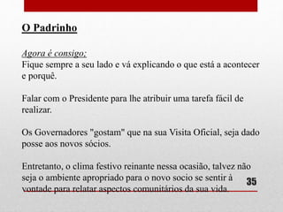 O Padrinho 
Agora é consigo; 
Fique sempre a seu lado e vá explicando o que está a acontecer 
e porquê. 
Falar com o Presidente para lhe atribuir uma tarefa fácil de 
realizar. 
Os Governadores "gostam" que na sua Visita Oficial, seja dado 
posse aos novos sócios. 
Entretanto, o clima festivo reinante nessa ocasião, talvez não 
seja o ambiente apropriado para o novo socio se sentir à 
vontade para relatar aspectos comunitários da sua vida. 
35 
 