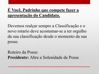 É Você, Padrinho que compete fazer a 
apresentação do Candidato. 
Devemos realçar sempre a Classificação e o 
novo rotario deve acostumar-se a ter orgulho 
da sua classificação desde o momento da sua 
posse. 
Roteiro da Posse: 
Presidente: Abre a Solenidade de Posse 
 