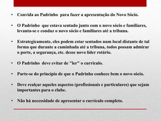 • Convida ao Padrinho para fazer a apresentação do Novo Sócio. 
• O Padrinho que estava sentado junto com o novo sócio e familiares, 
levanta-se e conduz o novo sócio e familiares até a tribuna. 
• Estrategicamente, eles podem estar sentados num local distante de tal 
forma que durante a caminhada até a tribuna, todos possam admirar 
o porte, a segurança, etc. desse novo líder rotário. 
• O Padrinho deve evitar de "ler" o currículo. 
• Parte-se do princípio de que o Padrinho conhece bem o novo sócio. 
• Deve realçar aqueles aspectos (profissionais e particulares) que sejam 
importantes para o clube. 
• Não há necessidade de apresentar o currículo completo. 
 