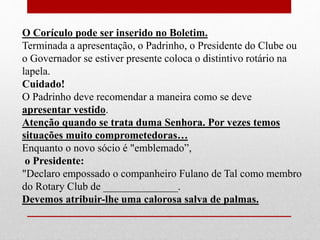 O Corículo pode ser inserido no Boletim. 
Terminada a apresentação, o Padrinho, o Presidente do Clube ou 
o Governador se estiver presente coloca o distintivo rotário na 
lapela. 
Cuidado! 
O Padrinho deve recomendar a maneira como se deve 
apresentar vestido. 
Atenção quando se trata duma Senhora. Por vezes temos 
situações muito comprometedoras… 
Enquanto o novo sócio é "emblemado”, 
o Presidente: 
"Declaro empossado o companheiro Fulano de Tal como membro 
do Rotary Club de ______________. 
Devemos atribuir-lhe uma calorosa salva de palmas. 
 
