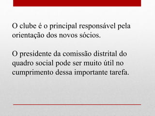 O clube é o principal responsável pela 
orientação dos novos sócios. 
O presidente da comissão distrital do 
quadro social pode ser muito útil no 
cumprimento dessa importante tarefa. 
 