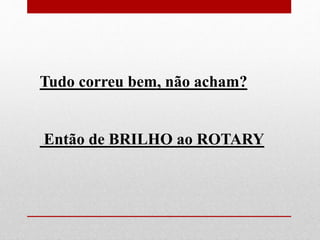 Tudo correu bem, não acham? 
Então de BRILHO ao ROTARY 
