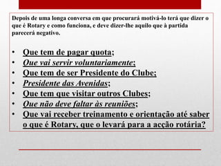 Depois de uma longa conversa em que procurará motivá-lo terá que dizer o 
que é Rotary e como funciona, e deve dizer-lhe aquilo que à partida 
parecerá negativo. 
• Que tem de pagar quota; 
• Que vai servir voluntariamente; 
• Que tem de ser Presidente do Clube; 
• Presidente das Avenidas; 
• Que tem que visitar outros Clubes; 
• Que não deve faltar às reuniões; 
• Que vai receber treinamento e orientação até saber 
o que é Rotary, que o levará para a acção rotária? 
 
