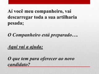 Aí você meu companheiro, vai 
descarregar toda a sua artilharia 
pesada; 
O Companheiro está preparado…. 
Aqui vai a ajuda; 
O que tem para oferecer ao novo 
candidato? 
 