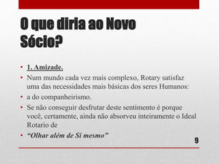 O que diria ao Novo 
Sócio? 
• 1. Amizade. 
• Num mundo cada vez mais complexo, Rotary satisfaz 
uma das necessidades mais básicas dos seres Humanos: 
• a do companheirismo. 
• Se não conseguir desfrutar deste sentimento é porque 
você, certamente, ainda não absorveu inteiramente o Ideal 
Rotario de 
• “Olhar além de Si mesmo” 
9 
 
