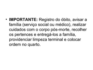 • IMPORTANTE: Registro do óbito, avisar a
família (serviço social ou médico), realizar
cuidados com o corpo pós-morte, recolher
os pertences e entregá-los a família,
providenciar limpeza terminal e colocar
ordem no quarto.
 
