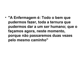 • "A Enfermagem é: Todo o bem que
pudermos fazer, toda a ternura que
pudermos dar a um ser humano; que o
façamos agora, neste momento,
porque não passaremos duas vezes
pelo mesmo caminho"
 