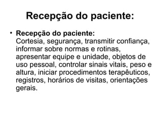 Recepção do paciente:
• Recepção do paciente:
Cortesia, segurança, transmitir confiança,
informar sobre normas e rotinas,
apresentar equipe e unidade, objetos de
uso pessoal, controlar sinais vitais, peso e
altura, iniciar procedimentos terapêuticos,
registros, horários de visitas, orientações
gerais.
 