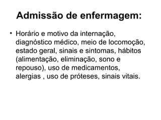 Admissão de enfermagem:
• Horário e motivo da internação,
diagnóstico médico, meio de locomoção,
estado geral, sinais e sintomas, hábitos
(alimentação, eliminação, sono e
repouso), uso de medicamentos,
alergias , uso de próteses, sinais vitais.
 
