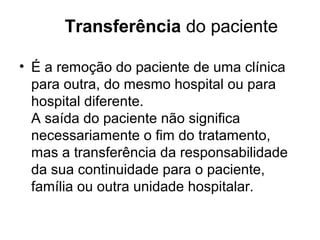 Transferência do paciente
• É a remoção do paciente de uma clínica
para outra, do mesmo hospital ou para
hospital diferente.
A saída do paciente não significa
necessariamente o fim do tratamento,
mas a transferência da responsabilidade
da sua continuidade para o paciente,
família ou outra unidade hospitalar.
 