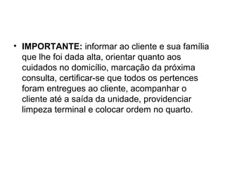 • IMPORTANTE: informar ao cliente e sua família
que lhe foi dada alta, orientar quanto aos
cuidados no domicílio, marcação da próxima
consulta, certificar-se que todos os pertences
foram entregues ao cliente, acompanhar o
cliente até a saída da unidade, providenciar
limpeza terminal e colocar ordem no quarto.
 