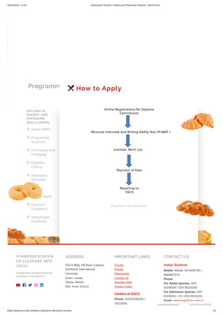 16/02/2023, 12:42 Admisssion Process | Bakery and Patisserie Program | SSCA Pune
https://www.ssca.edu.in/bakery-patisserie-admission-process 1/2
Programmes
DIPLOMA IN
BAKERY AND
PATISSERIE
SKILLS (DBPS)
About DBPS

Programme
Structure

Orientation and
Pedagogy

Eligibility
Criteria

Admission
Schedule

Fees

How to Apply

Payment
Guidelines

Stakeholder
Feedback

 How to Apply
Payment Guidelines
SYMBIOSIS SCHOOL
OF CULINARY ARTS
(SSCA)
SYMBIOSIS INTERNATIONAL
(DEEMED UNIVERSITY)
    
ADDRESS
SSCA Bldg, Hill Base Campus,
Symbiosis International
University,
Gram- Lavale,
Taluka- Mulshi,
Dist- Pune 412115
IMPORTANT LINKS
Faculty
Events
Placements
Contact Us
Direction Map
Privacy Policy
Careers at SSCA
Phone: 020-61936330 /
28116330
CONTACT US
Indian Students
Mobile: Mobile: 9075040795 /
8669667076
Phone:
For Admin Queries: 020-
61936330 / 020-28116330
For Admission Queries: 020-
61936331 / 26 / 020-28116331
Email: admission@ssca.edu.in
ANNOUNCEMENT CAUTION NOTICE
 