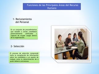 Funciones de las Principales Áreas del Recurso 
Humano 
1- Reclutamiento 
del Personal 
Es un conjunto de procedimientos 
que tienden a atraer candidatos 
potencialmente calificados y 
capaces de ocupar cargos dentro 
de la organización. 
2- Selección 
El proceso de selección comprende 
tanto la recopilación de información 
sobre los candidatos a un puesto de 
trabajo como la determinación de a 
quién deberá contratarse. 
 