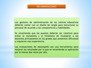 RECOMENDACIONES 
Los gestores de administración de los centros educativos 
deberán contar con un diseño de cargos para estructurar su 
personal de acuerdo a las competencias y habilidades. 
Se recomienda que los puestos deberán ser rotativos para 
evitar la monotonía y el fenómeno de incorporar a los 
docentes principiantes en los grados que presentan dificultad 
y requieren mas experiencia. 
Las evaluaciones de desempeño son una herramienta para 
mejorar los resultados por lo que se recomienda su aplicación 
por lo menos dos veces por año. 
 