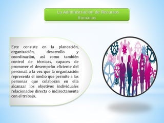 Este consiste en la planeación, 
organización, desarrollo y 
coordinación, así como también 
control de técnicas, capaces de 
promover el desempeño eficiente del 
personal, a la vez que la organización 
representa el medio que permite a las 
personas que colaboran en ella 
alcanzar los objetivos individuales 
relacionados directa o indirectamente 
con el trabajo. 
 
