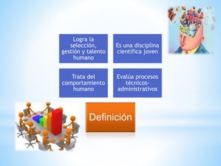 Logra la 
selección, 
gestión y talento 
humano 
Es una disciplina 
científica joven 
Trata del 
comportamiento 
humano 
Evalúa procesos 
técnicos-administrativos 
Definición 
 