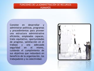 FUNCIONES DE LA ADMINISTRACIÓN DE RECURSOS 
HUMANOS 
Consiste en desarrollar y 
administrar políticas, programas 
y procedimientos para proveer 
una estructura administrativa 
eficiente, empleados capaces, 
trato equitativo, oportunidades 
de progreso, satisfacción en el 
trabajo y una adecuada 
seguridad en el mismo, 
cuidando el cumplimiento de 
sus objetivos que redundará en 
beneficio de la organización, los 
trabajadores y la colectividad. 
 