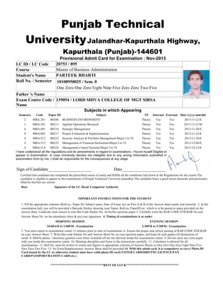 Punjab Technical
University Jalandhar-Kapurthala Highway,
Kapurthala (Punjab)-144601
Provisional Admit Card for Examination : Nov-2013
20753 / 895
LC ID / LC Code
Master of Business Administration
Course
PARTEEK BHARTI
Student's Name
Roll No. / Semester 10108950025 / Sem. 0
One Zero One Zero Eight Nine Five Zero Zero Two Five
Father 's Name
Exam Centre Code / 139054 / LORD SHIVA COLLEGE OF MGT SIRSA
Name
Subjects in which Appearing
Semester

Code

Paper ID

2

MBA 201

B0206

BUSINESS ENVIRONMENT

Subject

Theory

Yes

Yes

2013-11-22/E

3

MBA-301

B0211

Applied Operations Research

Theory

Yes

Yes

2013-11-21/M

4

MBA-401

B0216

Strategic Management

Theory

Yes

Yes

2013-11-20/E

4

MBA-402

B0217

Project Evaluation & Implementation

Theory

Yes

Yes

2013-11-23/E

4

MBA-512

B0222

Security Analysis & Portfolio Management/Major I to VI

Theory

Yes

Yes

2013-11-30/E

4

MBA-513

B0223

Management of Financial Institutions/Major I to VI

Theory

Yes

Yes

2013-12-04/E

4
MBA-518
B0226 Management Control Systems/Major I to VI
Theory
Yes
Yes
I have understood all the regulations and its amendments in regard to examinations. I found myself Eligible to
appear in Examination. In case University declare me ineligible due to any wrong information submitted in
examination form by me, I shall be responsible for the consequences at any stage.

2013-12-12/E

Sign of Candidate____________________

TP

Internal External Date (yyyy/mm/dd)

Date____________________

Certified that candidate has completed the prescribed course of study and fulfills all the conditions laid down in the Regulations for the exams.The
candidate is eligible to appear in the examination of Punjab Technical University,Jalandhar.The candidate bears a good moral character and particulars
filled by him/her are correct
Date

Signature of the LC Head/ Competent Authority

IMPORTANT INSTRUCTIONS FOR THE STUDENT
1. Fill the appropriate columns (Roll no., Paper ID, Subject name, Date of Exam etc) on Part-A & B of the Answer sheet neatly and correctly. 2. In the
examination hall, you will be provided a Barcode Sticker showing your Name, Roll no, PaperID etc. which is to be pasted at space provided on the
answer sheet. Candicate must ensure to note Bar Code Sticker No. on his/her question paper 3. Carefully write the BAR CODE STICKER No and
Answer Sheet No. on the attendance sheet & put your signatures. 4. Timing of examinations is as under
MORNING SESSION

EVENING SESSION

10:00AM to 1:00PM : Examination

2.30PM to 5.30PM : Examination

5. You must report at examination centre 15 minutes prior to start of examination. 6. Ensure the proper and correct pasting of BAR CODE STICKER
on your Answer Sheet. 7. Write Bar-code Sticker No and Answer Sheet No on your question paper, and keep all such papers till declaration of
result. 8. Mobile phone / electronic gazettes even when switched off are not allowed inside the examination centre. 9. Do not carry any extra paper
with you inside the examination centre. 10. Maintain discipline and listen to the instructions carefully. 11. Calculator is allowed for all
examinations. 12. Roll No. must be written in words and figures in appropriate columns of Answer Sheets as One Zero One Zero Eight Nine Five
Zero Zero Two Five 13. No Extra/Supplementary Answer Sheet shall be provided.14. With this admit card, it is compulsory to carry Photo ID
Card issued by the LC or otherwise student must have valid photo ID card (VOTER CARD/DRIVING LICENCE/PAN
CARD/PASSPORT/RATION CARD etc.)
**********************************BEST OF LUCK**********************************

 