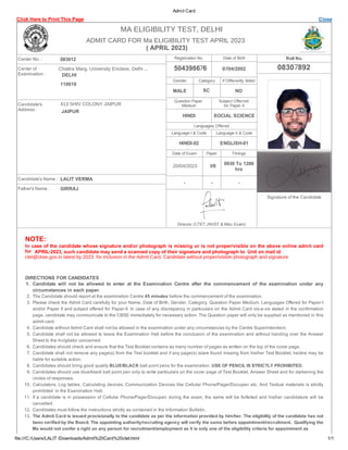Admit Card
Click Here to Print This Page Close
Center No. : 083012
Center of
Examination :
Candidate's
Address :
Candidate's Name :
Father's Name :
Registration No. Date of Birth
Gender Category If Differently Abled
MALE NO
Question Paper
Medium
Subject Offerred
for Paper­II
HINDI SOCIAL SCIENCE
Languages Offered
Language­I & Code Language­II & Code
HINDI­02 ENGLISH­01
Date of Exam Paper Timings
0930 To 1200
hrs
­ ­ ­
Director (CTET,JNVST & Misc Exam)
Roll No.
Signature of the Candidate
NOTE:
In case of the candidate whose signature and/or photograph is missing or is not proper/visible on the above online admit card
­
DIRECTIONS FOR CANDIDATES
1. Candidate will not be allowed to enter at the Examination Centre after the commencement of the examination under any
circumstances in each paper.
2. The Candidate should report at the examination Centre 45 minutes before the commencement of the examination.
3. Please check the Admit Card carefully for your Name, Date of Birth, Gender, Category, Question Paper Medium, Languages Offered for Paper­I
and/or Paper II and subject offered for Paper­II. In case of any discrepancy in particulars on the Admit Card vis­a­vis stated in the confirmation
page, candidate may communicate to the CBSE immediately for necessary action. The Question paper will only be supplied as mentioned in this
admit card.
4. Candidate without Admit Card shall not be allowed in the examination under any circumstances by the Centre Superintendent.
5. Candidate shall not be allowed to leave the Examination Hall before the conclusion of the examination and without handing over the Answer
Sheet to the Invigilator concerned.
6. Candidates should check and ensure that the Test Booklet contains as many number of pages as written on the top of the cover page.
7. Candidate shall not remove any page(s) from the Test booklet and if any page(s) is/are found missing from his/her Test Booklet, he/she may be
liable for suitable action.
8. Candidates should bring good quality BLUE/BLACK ball point pens for the examination. USE OF PENCIL IS STRICTLY PROHIBITED.
9. Candidates should use blue/black ball point pen only to write particulars on the cover page of Test Booklet, Answer Sheet and for darkening the
circles of responses.
10. Calculators, Log tables, Calculating devices, Communication Devices like Cellular Phone/Pager/Docupen etc. And Textual materials is strictly
prohibited in the Examination Hall.
11. If a candidate is in possession of Cellular Phone/Pager/Docupen during the exam, the same will be forfeited and his/her candidature will be
cancelled.
12. Candidates must follow the instructions strictly as contained in the Information Bulletin.
13. The Admit Card is issued provisionally to the candidate as per the information provided by him/her. The eligibility of the candidate has not
been verified by the Board. The appointing authority/recruiting agency will verify the same before appointment/recruitment. Qualifying the
file:///C:/Users/LALIT /Downloads/Admit%20Card%20ctet.html 1/1
Ma would not confer a right on any person for recruitment/employment as it is only one of the eligibility criteria for appointment as
Chattra Marg, University Enclave, Delhi ...
DELHI
110018
413 SHIV COLONY JAIPUR
JAIPUR
LALIT VERMA
GIRRAJ
07/04/2002
SC
20/04/2023 I/II
for APRIL 2023, such candidate may send a scanned copy of their signature and photograph to Unit on mail id
ctet@cbse.gov.in latest by 2023 for inclusion in the Admit Card. Candidate without proper/visible photograph and signature
ADMIT CARD FOR Ma ELIGIBILITY TEST APRIL 2023
( APRIL 2023)
MA ELIGIBILITY TEST, DELHI
08307892
504398676
 