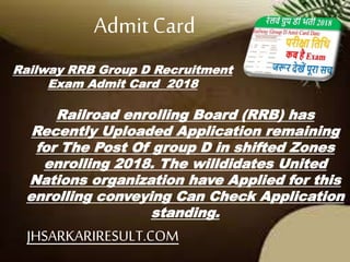 Railway RRB Group D Recruitment
Exam Admit Card 2018
Railroad enrolling Board (RRB) has
Recently Uploaded Application remaining
for The Post Of group D in shifted Zones
enrolling 2018. The willdidates United
Nations organization have Applied for this
enrolling conveying Can Check Application
standing.
Admit Card
JHSARKARIRESULT.COM
 